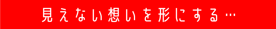 見えない想いを形にする…